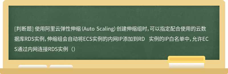 使用阿里云弹性伸缩（Auto Scaling）创建伸缩组时，可以指定配合使用的云数据库RDS实例，伸缩组会自动将ECS实例的内网IP添加到RD 实例的IP白名单中，允许ECS通过内网连接RDS实例（）