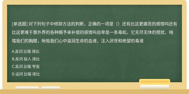 对下列句子中修辞方法的判断，正确的一项是（）还有比这更痛苦的感情吗还有比这更难于靠外界的各种赐予来补偿的感情吗自卑是一条毒蛇。它无尽无休的搅扰、啃嗤我们的胸膛，吮吸我们心中滋润生命的血液，注入厌世和绝望的毒液