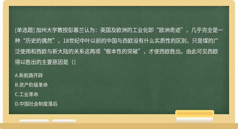 加州大学教授彭慕兰认为：英国及欧洲的工业化即“欧洲奇迹”，几乎完全是一种“历史的偶然”，18世纪中叶以前的中国与西欧没有什么实质性的区别，只是煤的广泛使用和西欧与新大陆的关系这两项“根本性的突破”，才使西欧胜出。由此可见西欧得以胜出的主要原因是（）