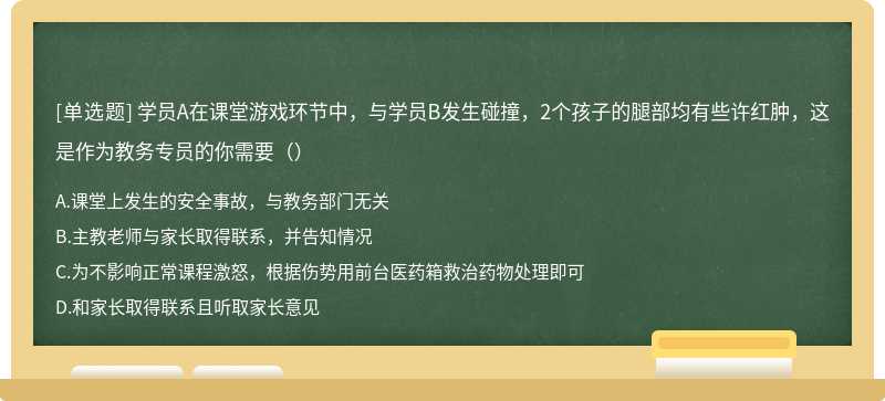 学员A在课堂游戏环节中，与学员B发生碰撞，2个孩子的腿部均有些许红肿，这是作为教务专员的你需要（）