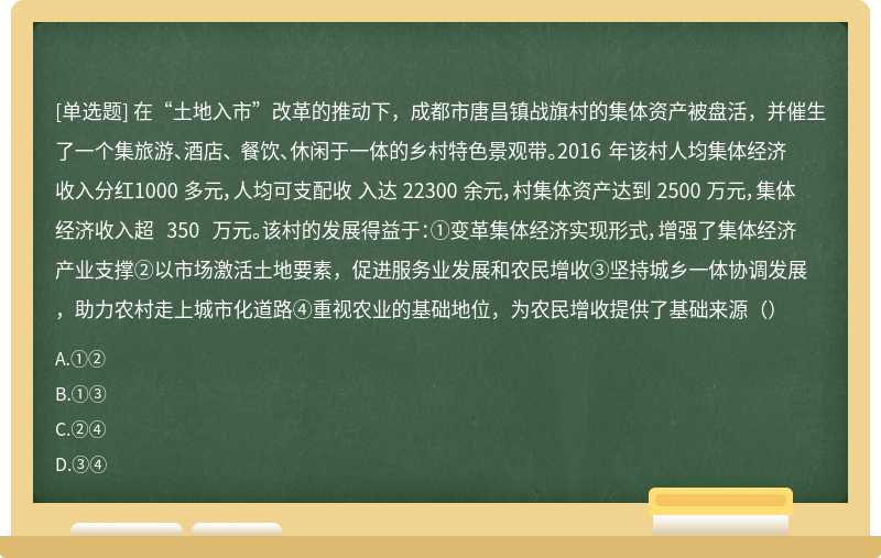 在“土地入市”改革的推动下，成都市唐昌镇战旗村的集体资产被盘活，并催生了一个集旅游、酒店、 餐饮、休闲于一体的乡村特色景观带。2016 年该村人均集体经济收入分红1000 多元，人均可支配收 入达 22300 余元，村集体资产达到 2500 万元，集体经济收入超 350 万元。该村的发展得益于：①变革集体经济实现形式，增强了集体经济产业支撑②以市场激活土地要素，促进服务业发展和农民增收③坚持城乡一体协调发展，助力农村走上城市化道路④重视农业的基础地位，为农民增收提供了基础来源（）