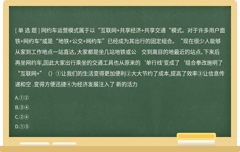 网约车运营模式属于以“互联网+共享经济+共享交通“模式。对于许多用户面铁+网约车"或是“地铁+公交+网约车”已经成为其出行的固定组合。“现在很少人能够从家到工作地点一站直达，大家都是坐几站地铁或公 交到离目的地最近的站点，下来后再坐网约车,因此大家出行乘坐的交通工具也从原来的‘单行线'变成了‘组合拳改施明了“互联网+”（）①让我们的生活变得更加便利②大大节约了成本,提高了效率③让信息传递和空 .变得方便迅捷④为经济发展注入了 新的活力