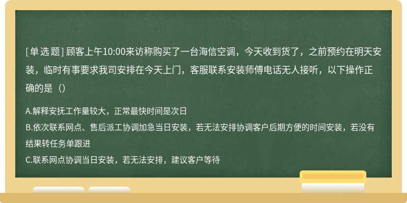 顾客上午10:00来访称购买了一台海信空调，今天收到货了，之前预约在明天安装，临时有事要求我司安排在今天上门，客服联系安装师傅电话无人接听，以下操作正确的是（）