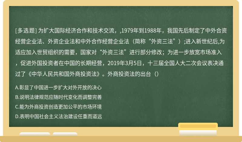 为扩大国际经济合作和技术交流，,1979年到1988年，我国先后制定了中外合资经营企业法、外资企业法和中外合作经营企业法（简称“外资三法”）;进入新世纪后,为适应加入世贸组织的需要，国家对“外资三法”进行部分修改；为进一步放宽市场准入，促进外国投资者在中国的长期经营，2019年3月5日，十三届全国人大二次会议表决通过了《中华人民共和国外商投资法》。外商投资法的出台（）