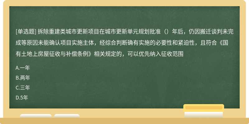 拆除重建类城市更新项目在城市更新单元规划批准（）年后，仍因搬迁谈判未完成等原因未能确认项目实施主体，经综合判断确有实施的必要性和紧迫性，且符合《国有土地上房屋征收与补偿条例》相关规定的，可以优先纳入征收范围