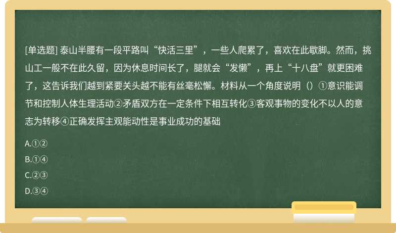 泰山半腰有一段平路叫“快活三里”，一些人爬累了，喜欢在此歇脚。然而，挑山工一般不在此久留，因为休息时间长了，腿就会“发懒”，再上“十八盘”就更困难了，这告诉我们越到紧要关头越不能有丝毫松懈。材料从一个角度说明（）①意识能调节和控制人体生理活动②矛盾双方在一定条件下相互转化③客观事物的变化不以人的意志为转移④正确发挥主观能动性是事业成功的基础