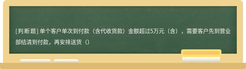 单个客户单次到付款（含代收货款）金额超过5万元（含），需要客户先到营业部结清到付款，再安排送货（）