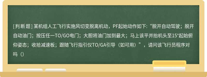 某机组人工飞行实施风切变脱离机动，PF起始动作如下:“脱开自动驾驶；脱开自动油门；按压任一TO/GO电门；大胆将油门加到最大；马上该平并抬机头至15°起始俯仰姿态；收拾减速板；跟随飞行指引仪TO/GA引导（如可用）”，请问该飞行员程序对吗（）