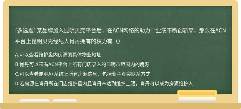 某品牌加入昆明贝壳平台后，在ACN网络的助力中业绩不断创新高，那么在ACN平台上昆明贝壳经纪人肖丹拥有的权力有（）