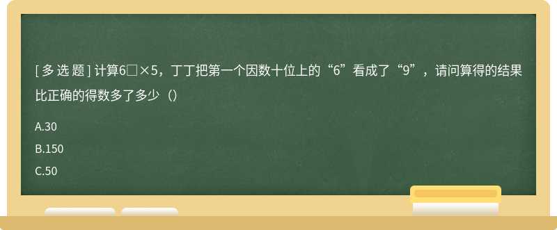 计算6□×5，丁丁把第一个因数十位上的“6”看成了“9”，请问算得的结果比正确的得数多了多少（）