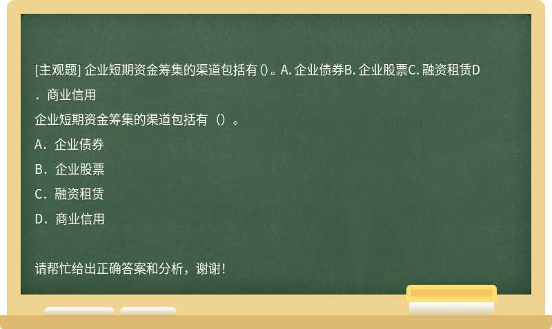 企业短期资金筹集的渠道包括有（）。 A．企业债券B．企业股票C．融资租赁D．商业信用