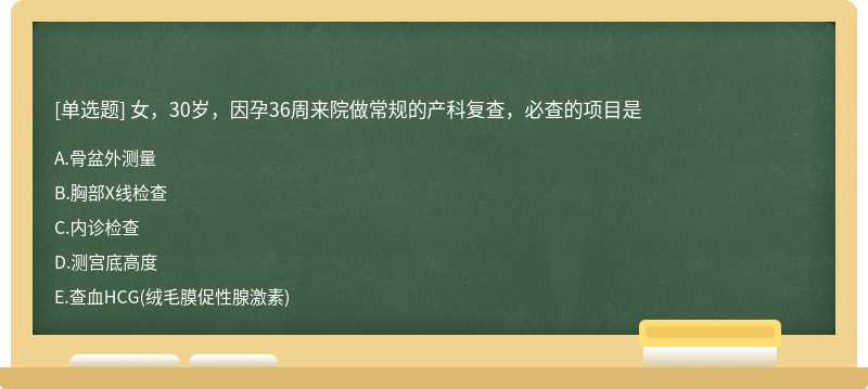 女，30岁，因孕36周来院做常规的产科复查，必查的项目是 A．骨盆外测量 B．胸部X线检查 C．内诊