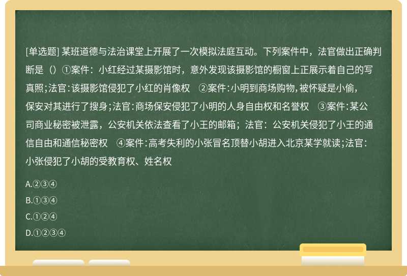 某班道德与法治课堂上开展了一次模拟法庭互动。下列案件中，法官做出正确判断是（）①案件：小红经过某摄影馆时，意外发现该摄影馆的橱窗上正展示着自己的写真照；法官：该摄影馆侵犯了小红的肖像权 ②案件：小明到商场购物，被怀疑是小偷，保安对其进行了搜身；法官：商场保安侵犯了小明的人身自由权和名誉权 ③案件：某公司商业秘密被泄露，公安机关依法查看了小王的邮箱；法官：公安机关侵犯了小王的通信自由和通信秘密权 ④案件：高考失利的小张冒名顶替小胡进入北京某学就读；法官：小张侵犯了小胡的受教育权、姓名权