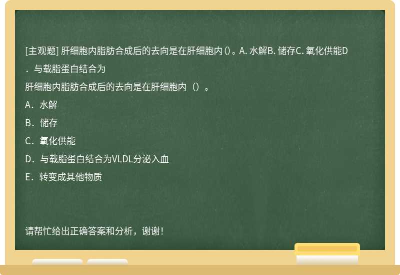 肝细胞内脂肪合成后的去向是在肝细胞内（）。 A．水解B．储存C．氧化供能D．与载脂蛋白结合为