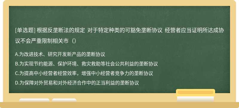 根据反垄断法的规定 对于特定种类的可豁免垄断协议 经营者应当证明所达成协议不会严重限制相关市（）