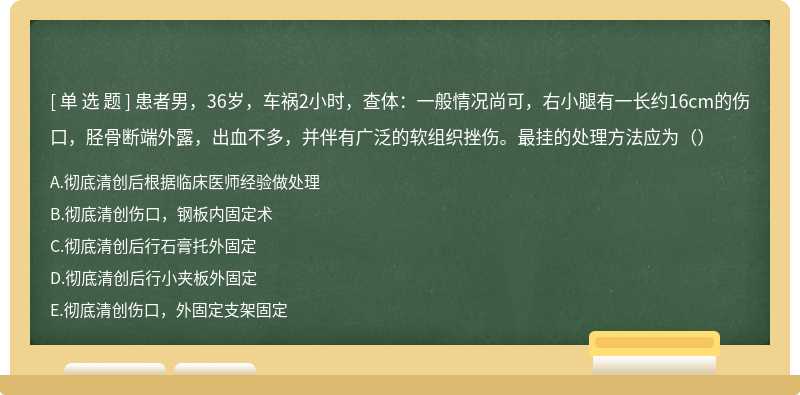 患者男，36岁，车祸2小时，查体：一般情况尚可，右小腿有一长约16cm的伤口，胫骨断端外露，出血不多，并伴有广泛的软组织挫伤。最挂的处理方法应为（）