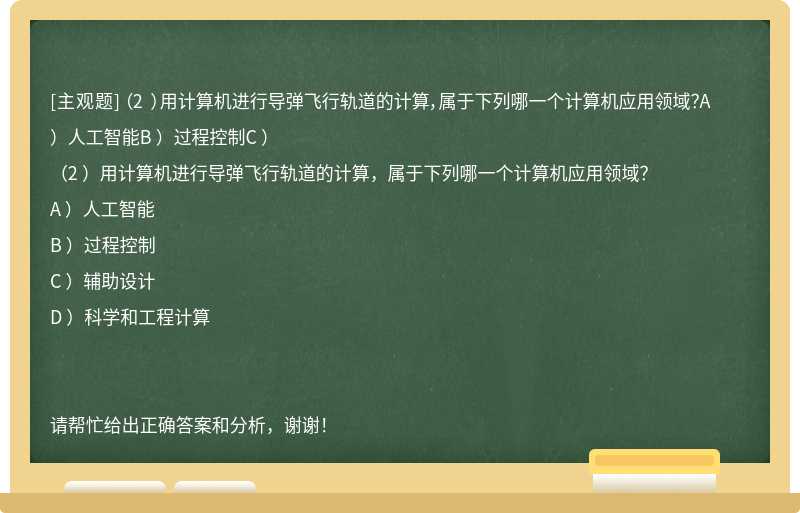 （2 ）用计算机进行导弹飞行轨道的计算，属于下列哪一个计算机应用领域？A ）人工智能B ）过程控制C ）