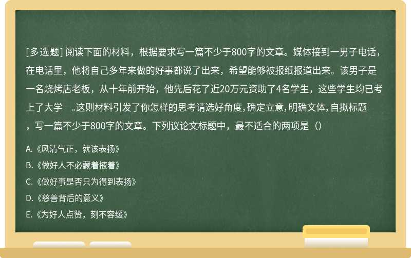 阅读下面的材料，根据要求写一篇不少于800字的文章。媒体接到一男子电话，在电话里，他将自己多年来做的好事都说了出来，希望能够被报纸报道出来。该男子是一名烧烤店老板，从十年前开始，他先后花了近20万元资助了4名学生，这些学生均已考上了大学 。这则材料引发了你怎样的思考请选好角度，确定立意，明确文体，自拟标题，写一篇不少于800字的文章。下列议论文标题中，最不适合的两项是（）