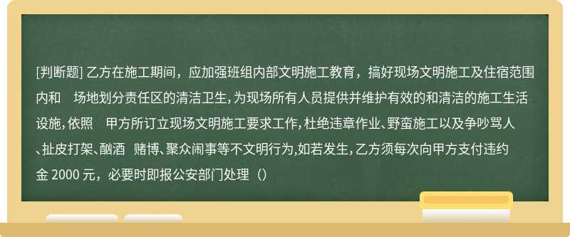 乙方在施工期间，应加强班组内部文明施工教育，搞好现场文明施工及住宿范围内和 场地划分责任区的清洁卫生，为现场所有人员提供并维护有效的和清洁的施工生活设施，依照 甲方所订立现场文明施工要求工作，杜绝违章作业、野蛮施工以及争吵骂人、扯皮打架、酗酒 赌博、聚众闹事等不文明行为,如若发生，乙方须每次向甲方支付违约金 2000 元，必要时即报公安部门处理（）