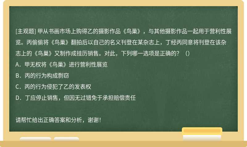 甲从书画市场上购得乙的摄影作品《鸟巢》，与其他摄影作品一起用于营利性展览。丙偷偷将《