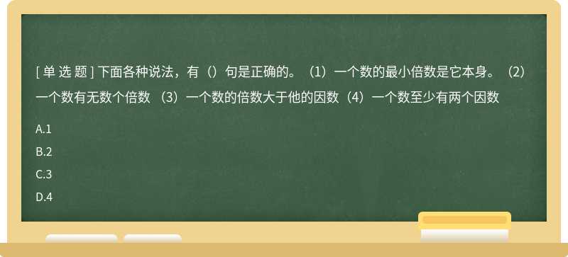 下面各种说法，有（）句是正确的。（1）一个数的最小倍数是它本身。（2）一个数有无数个倍数 （3）一个数的倍数大于他的因数（4）一个数至少有两个因数