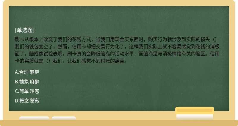 刷卡从根本上改变了我们的花钱方式，当我们用现金买东西时，购买行为就涉及到实际的损失（）我们的钱包变空了，然而，信用卡却把交易行为化了，这样我们实际上就不容易感觉到花钱的消极面了，脑成像试验表明，刷卡真的会降低脑岛的活动水平，而脑岛是与消极情绪有关的脑区。信用卡的实质就是（）我们，让我们感觉不到付账的痛苦。