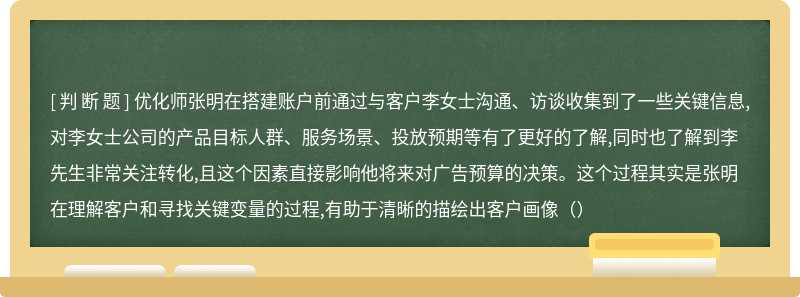 优化师张明在搭建账户前通过与客户李女士沟通、访谈收集到了一些关键信息,对李女士公司的产品目标人群、服务场景、投放预期等有了更好的了解,同时也了解到李先生非常关注转化,且这个因素直接影响他将来对广告预算的决策。这个过程其实是张明在理解客户和寻找关键变量的过程,有助于清晰的描绘出客户画像（）