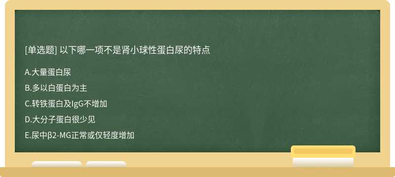 以下哪一项不是肾小球性蛋白尿的特点A．大量蛋白尿B．多以白蛋白为主C．转铁蛋白及IgG不增加D．大分