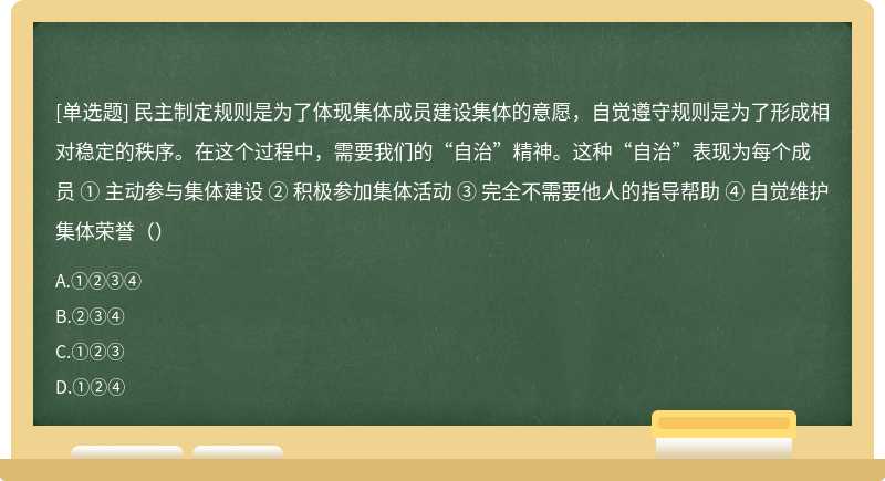 民主制定规则是为了体现集体成员建设集体的意愿，自觉遵守规则是为了形成相对稳定的秩序。在这个过程中，需要我们的“自治”精神。这种“自治”表现为每个成员 ① 主动参与集体建设 ② 积极参加集体活动 ③ 完全不需要他人的指导帮助 ④ 自觉维护集体荣誉（）