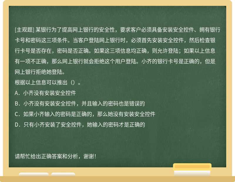 某银行为了提高网上银行的安全性，要求客户必须具备安装安全控件、拥有银行卡号和密码这