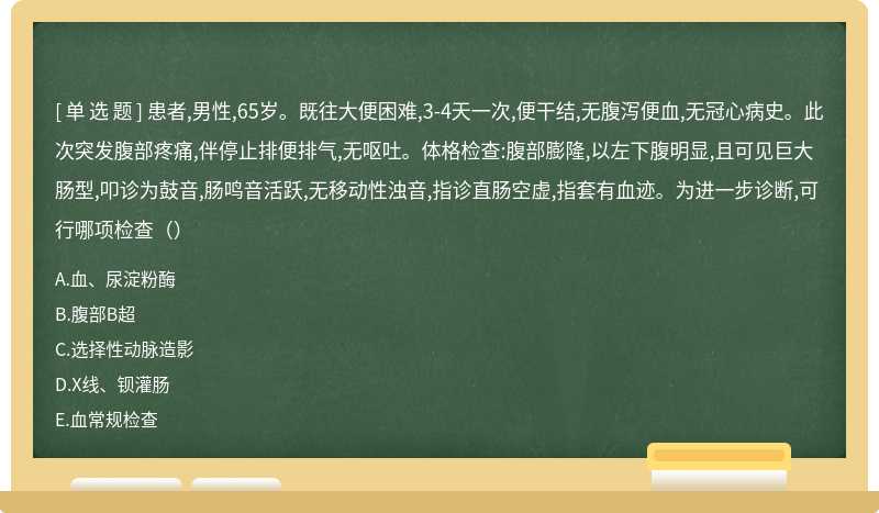 患者,男性,65岁。既往大便困难,3-4天一次,便干结,无腹泻便血,无冠心病史。此次突发腹部疼痛,伴停止排便排气,无呕吐。体格检查:腹部膨隆,以左下腹明显,且可见巨大肠型,叩诊为鼓音,肠鸣音活跃,无移动性浊音,指诊直肠空虚,指套有血迹。为进一步诊断,可行哪项检查（）