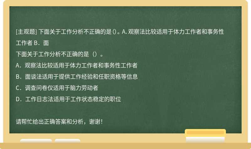 下面关于工作分析不正确的是（）。 A．观察法比较适用于体力工作者和事务性工作者 B．面