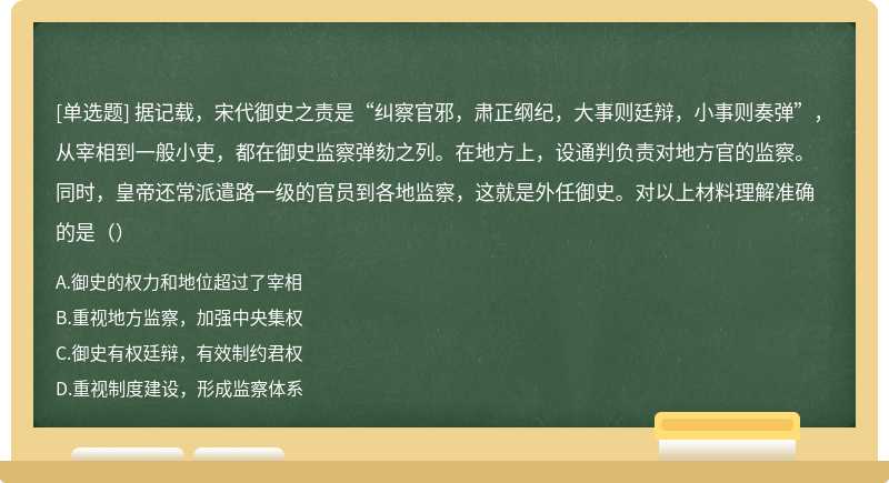 据记载，宋代御史之责是“纠察官邪，肃正纲纪，大事则廷辩，小事则奏弹”，从宰相到一般小吏，都在御史监察弹劾之列。在地方上，设通判负责对地方官的监察。同时，皇帝还常派遣路一级的官员到各地监察，这就是外任御史。对以上材料理解准确的是（）