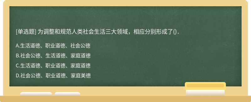 为调整和规范人类社会生活三大领域，相应分别形成了（)．A．生活道德、职业道德、社会公德B．社会公德、