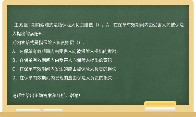 期内索赔式是指保险人负责赔偿（）。A．在保单有效期间内由受害人向被保险人提出的索赔B．