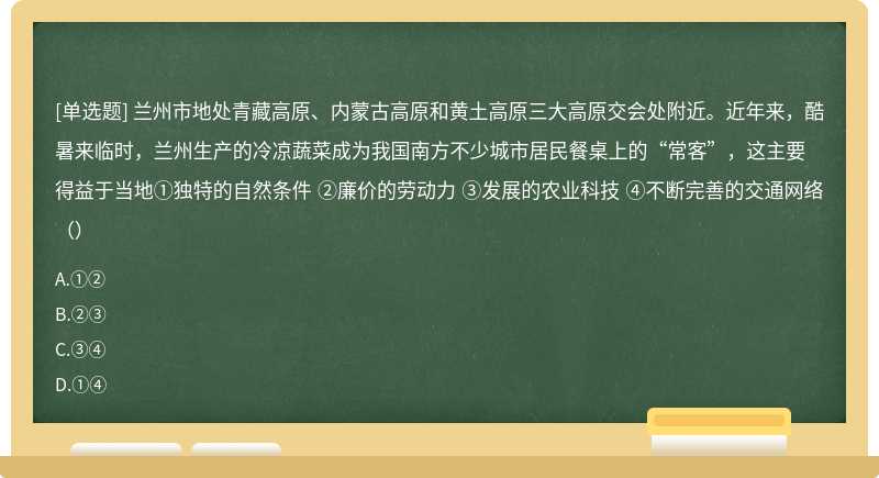 兰州市地处青藏高原、内蒙古高原和黄土高原三大高原交会处附近。近年来，酷暑来临时，兰州生产的冷凉蔬菜成为我国南方不少城市居民餐桌上的“常客”，这主要得益于当地①独特的自然条件 ②廉价的劳动力 ③发展的农业科技 ④不断完善的交通网络（）