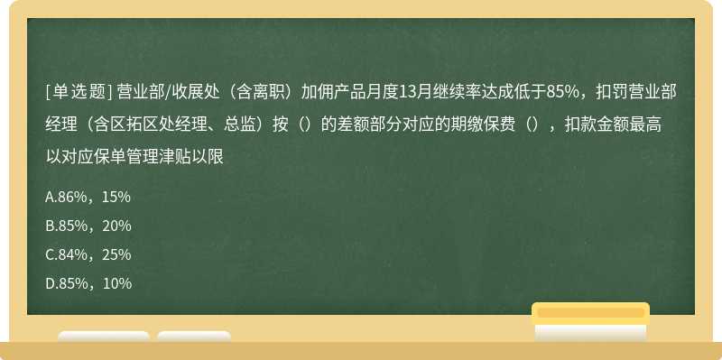 营业部/收展处（含离职）加佣产品月度13月继续率达成低于85%，扣罚营业部经理（含区拓区处经理、总监）按（）的差额部分对应的期缴保费（），扣款金额最高以对应保单管理津贴以限