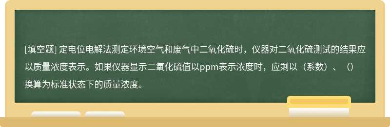 定电位电解法测定环境空气和废气中二氧化硫时，仪器对二氧化硫测试的结果应以质量浓度表示。如果仪器显示二氧化硫值以ppm表示浓度时，应剩以（系数）、（）换算为标准状态下的质量浓度。