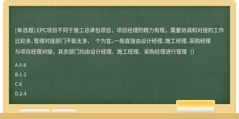 EPC项目不同于施工总承包项目，项目经理的精力有限，需要协调和对接的工作比较多，管理对接部门不能太多， 个为宜。一般直接由设计经理、施工经理、采购经理与项目经理对接，其余部门均由设计经理、施工经理、采购经理进行管理（）