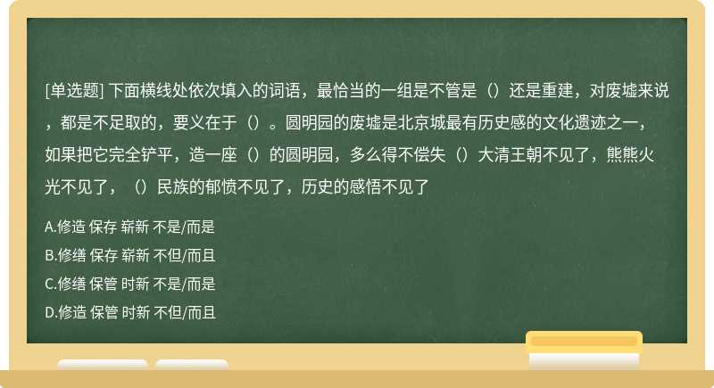 下面横线处依次填入的词语，最恰当的一组是不管是（）还是重建，对废墟来说，都是不足取的，要义在于（）。圆明园的废墟是北京城最有历史感的文化遗迹之一，如果把它完全铲平，造一座（）的圆明园，多么得不偿失（）大清王朝不见了，熊熊火光不见了，（）民族的郁愤不见了，历史的感悟不见了