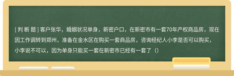 客户张华，婚姻状况单身，新密户口，在新密市有一套70年产权商品房，现在因工作调转到郑州，准备在金水区在购买一套商品房，咨询经纪人小李是否可以购买，小李说不可以，因为单身只能买一套在新密市已经有一套了（）