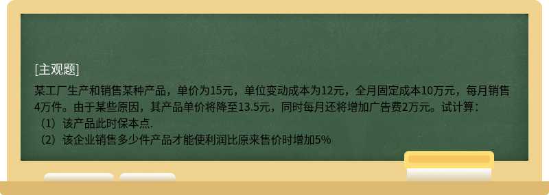 某工厂生产和销售某种产品，单价为15元，单位变动成本为12元，全月固定成本10万元，每月销售4万件。由于某些原因