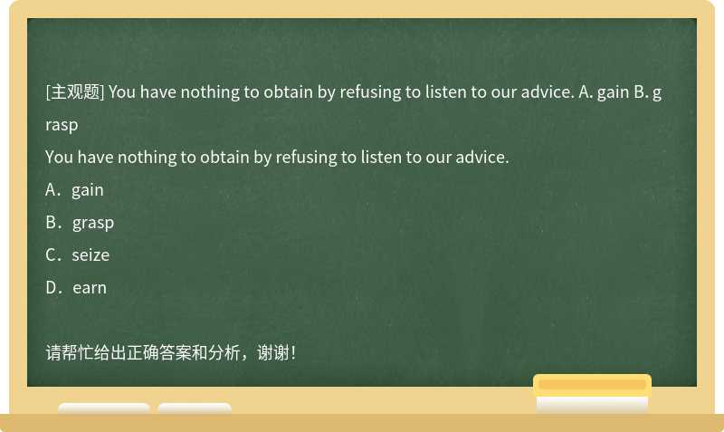 You have nothing to obtain by refusing to listen to our advice. A．gain B．grasp