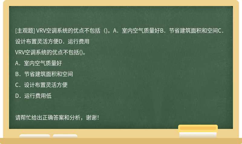 VRV空调系统的优点不包括（)。A．室内空气质量好B．节省建筑面积和空间C．设计布置灵活方便D．运行费用