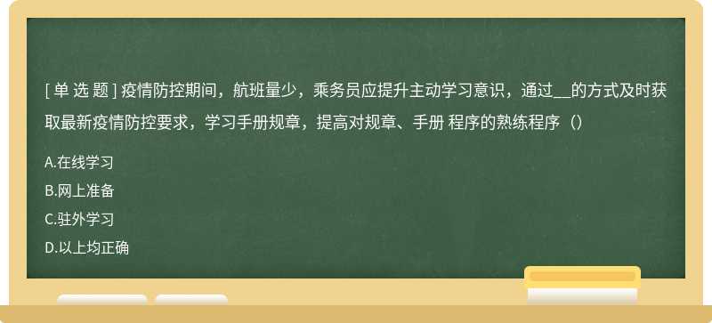 疫情防控期间，航班量少，乘务员应提升主动学习意识，通过__的方式及时获取最新疫情防控要求，学习手册规章，提高对规章、手册 程序的熟练程序（）