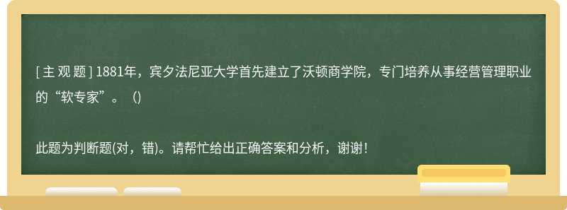 1881年，宾夕法尼亚大学首先建立了沃顿商学院，专门培养从事经营管理职业的“软专家”。（)此题为判断题(对，错)。请帮忙给出正确答案和分析，谢谢！