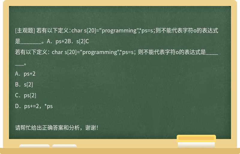 若有以下定义：char s[20]="programming",*ps=s；则不能代表字符o的表达式是_______。A．ps+2B．s[2]C