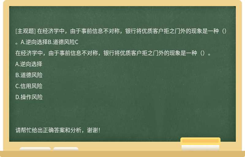 在经济学中，由于事前信息不对称，银行将优质客户拒之门外的现象是一种（）。A.逆向选择B.道德风险C