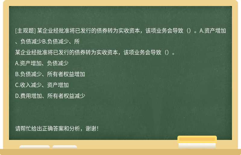 某企业经批准将已发行的债券转为实收资本，该项业务会导致（）。A.资产增加、负债减少B.负债减少、所