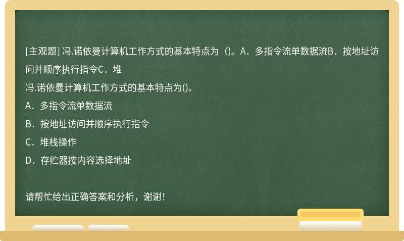 冯.诺依曼计算机工作方式的基本特点为（)。A．多指令流单数据流B．按地址访问并顺序执行指令C．堆